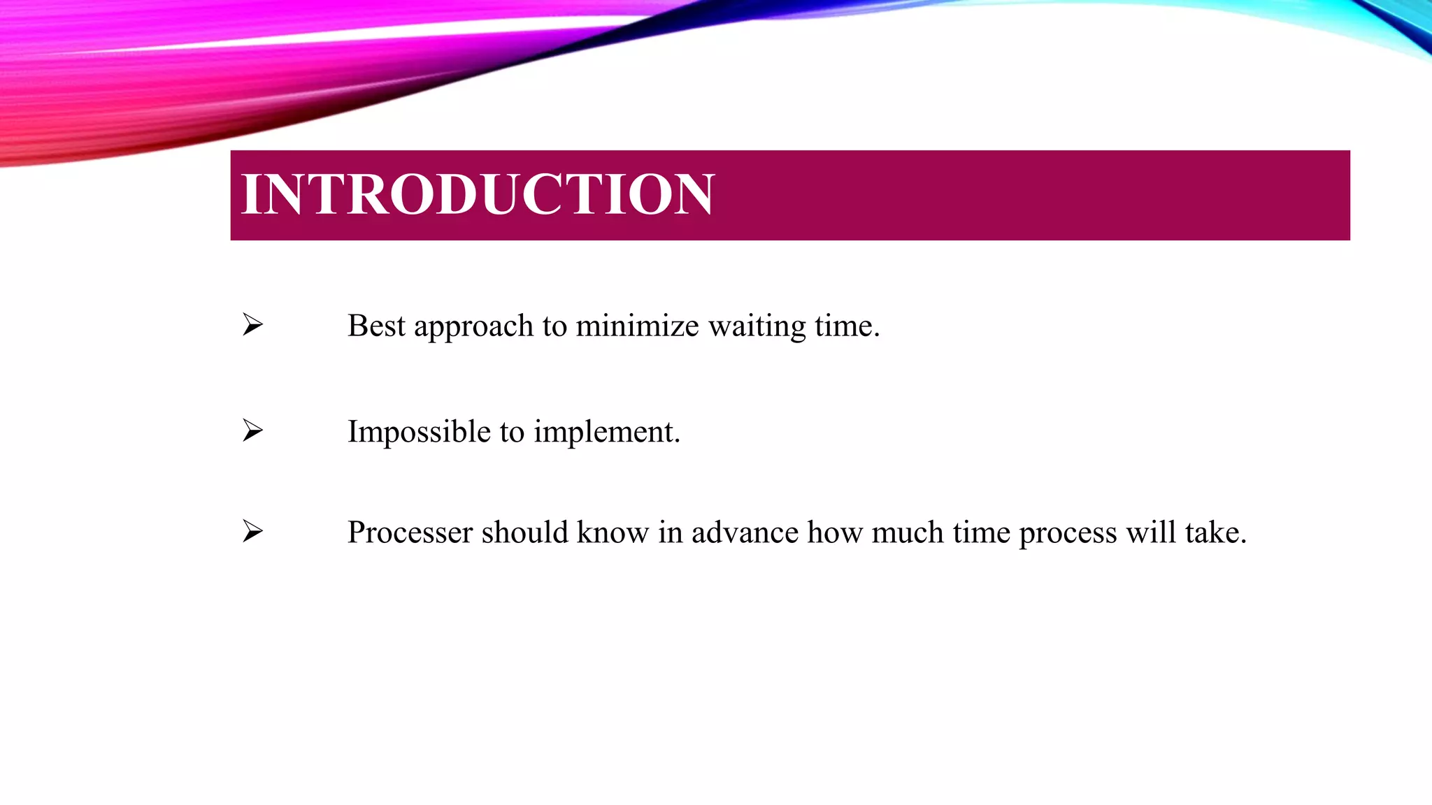  Best approach to minimize waiting time.
 Impossible to implement.
 Processer should know in advance how much time process will take.
INTRODUCTION
 