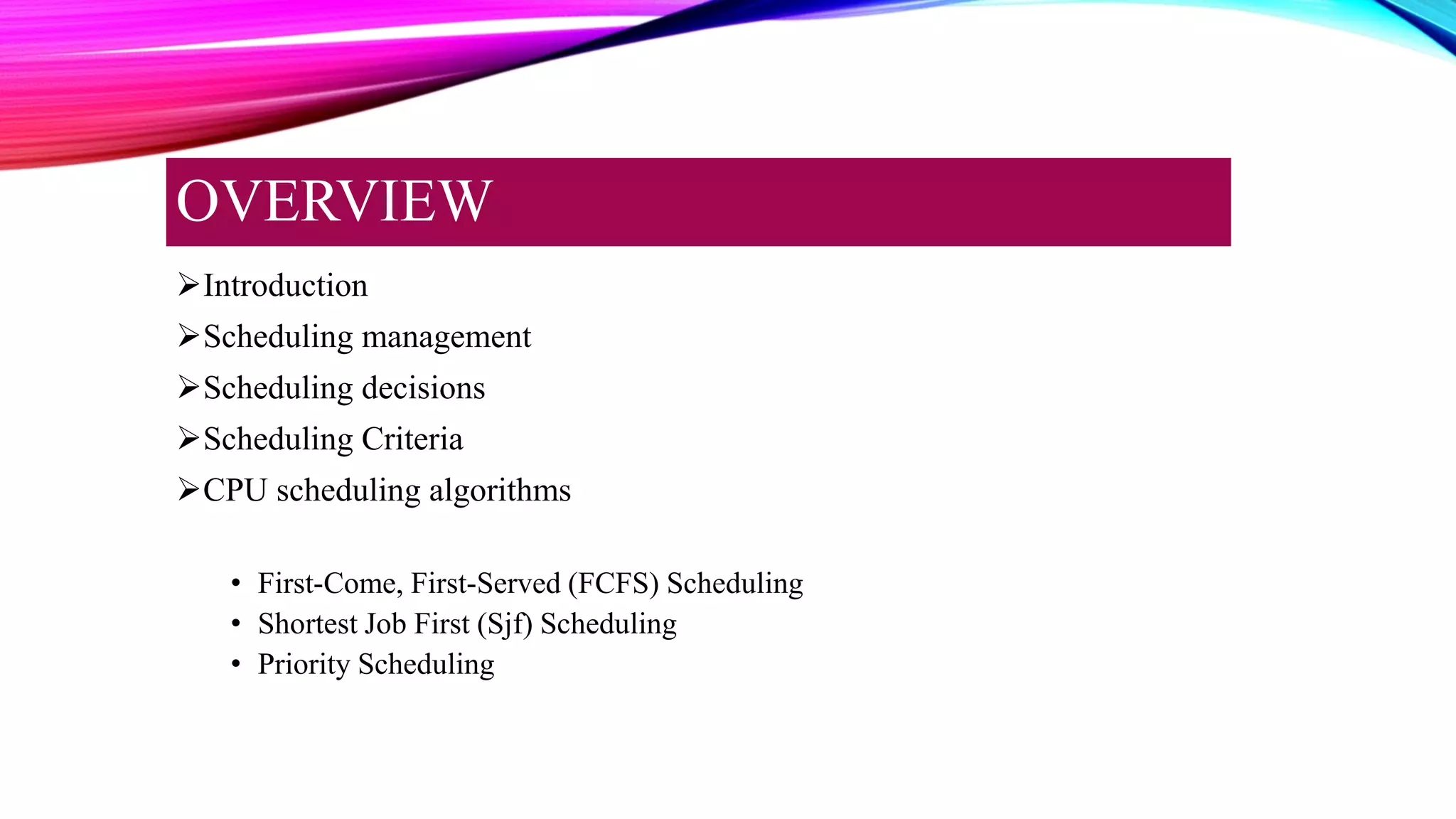 Introduction
Scheduling management
Scheduling decisions
Scheduling Criteria
CPU scheduling algorithms
• First-Come, First-Served (FCFS) Scheduling
• Shortest Job First (Sjf) Scheduling
• Priority Scheduling
OVERVIEW
 