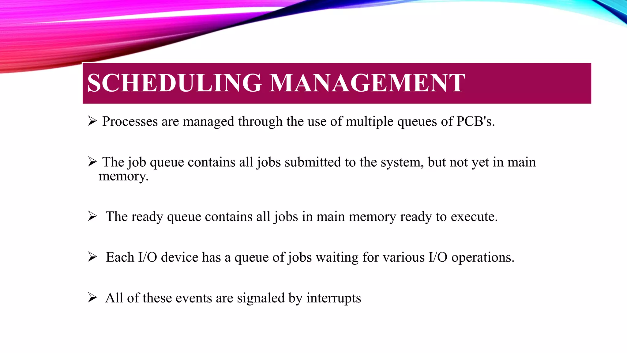  Processes are managed through the use of multiple queues of PCB's.
 The job queue contains all jobs submitted to the system, but not yet in main
memory.
 The ready queue contains all jobs in main memory ready to execute.
 Each I/O device has a queue of jobs waiting for various I/O operations.
 All of these events are signaled by interrupts
SCHEDULING MANAGEMENT
 