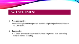  Non preemptive:
• Once CPU given to the process it cannot be preempted until completes
its CPU burst.
 Preemptive
• If a new process arrives with CPU burst length less than remaining
time of current executing
TWO SCHEMES:
 