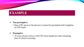 Non preemptive:
• Once CPU given to the process it cannot be preempted until completes
its CPU burst.
 Preemptive
• If a new process arrives with CPU burst length less than remaining
time of current executing
EXAMPLE
 