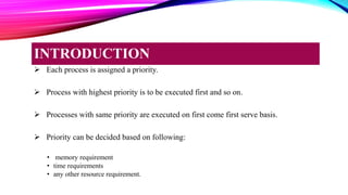  Each process is assigned a priority.
 Process with highest priority is to be executed first and so on.
 Processes with same priority are executed on first come first serve basis.
 Priority can be decided based on following:
• memory requirement
• time requirements
• any other resource requirement.
INTRODUCTION
 