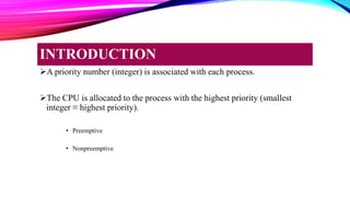 A priority number (integer) is associated with each process.
The CPU is allocated to the process with the highest priority (smallest
integer ≡ highest priority).
• Preemptive
• Nonpreemptive
INTRODUCTION
 