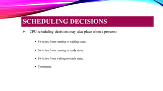  CPU scheduling decisions may take place when a process:
• Switches from running to waiting state.
• Switches from running to ready state.
• Switches from waiting to ready state.
• Terminates.
SCHEDULING DECISIONS
 