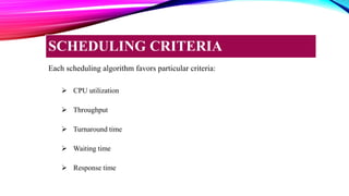Each scheduling algorithm favors particular criteria:
 CPU utilization
 Throughput
 Turnaround time
 Waiting time
 Response time
SCHEDULING CRITERIA
 