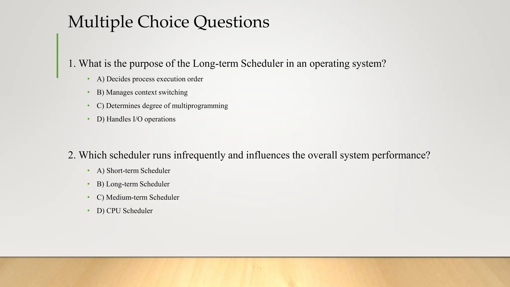 Multiple Choice Questions
1. What is the purpose of the Long-term Scheduler in an operating system?
• A) Decides process execution order
• B) Manages context switching
• C) Determines degree of multiprogramming
• D) Handles I/O operations
2. Which scheduler runs infrequently and influences the overall system performance?
• A) Short-term Scheduler
• B) Long-term Scheduler
• C) Medium-term Scheduler
• D) CPU Scheduler
 
