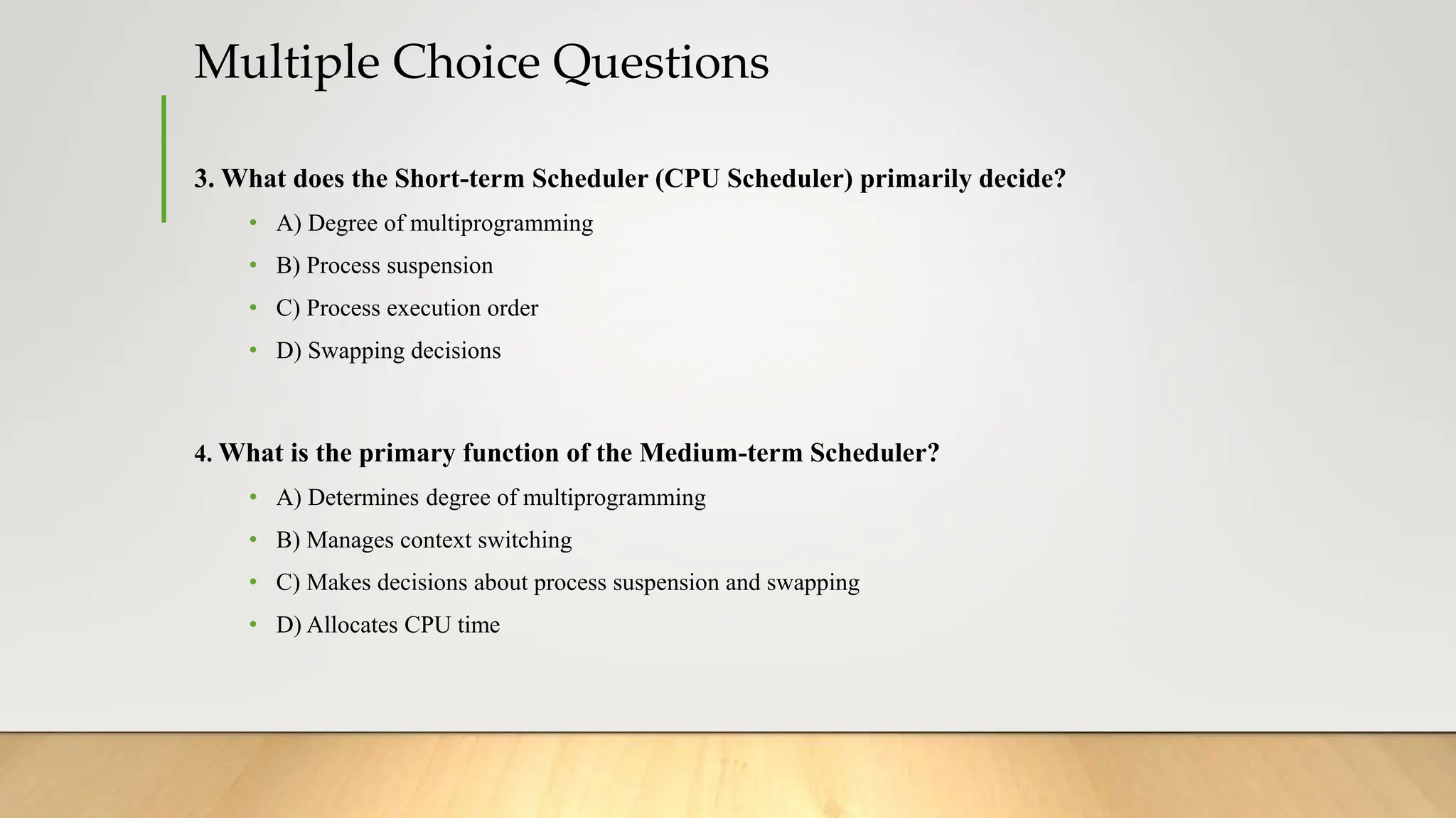 Multiple Choice Questions
3. What does the Short-term Scheduler (CPU Scheduler) primarily decide?
• A) Degree of multiprogramming
• B) Process suspension
• C) Process execution order
• D) Swapping decisions
4. What is the primary function of the Medium-term Scheduler?
• A) Determines degree of multiprogramming
• B) Manages context switching
• C) Makes decisions about process suspension and swapping
• D) Allocates CPU time
 