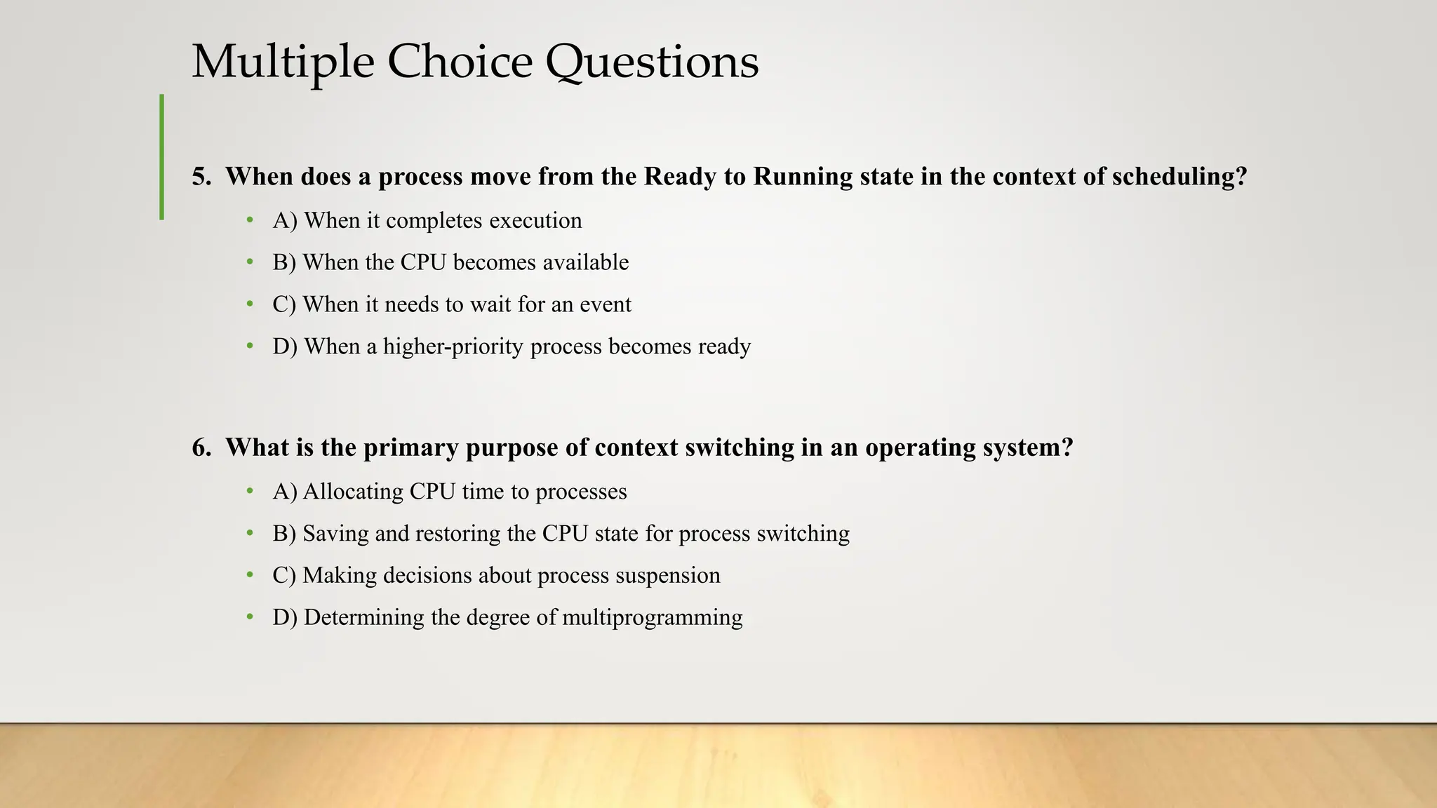 Multiple Choice Questions
5. When does a process move from the Ready to Running state in the context of scheduling?
• A) When it completes execution
• B) When the CPU becomes available
• C) When it needs to wait for an event
• D) When a higher-priority process becomes ready
6. What is the primary purpose of context switching in an operating system?
• A) Allocating CPU time to processes
• B) Saving and restoring the CPU state for process switching
• C) Making decisions about process suspension
• D) Determining the degree of multiprogramming
 