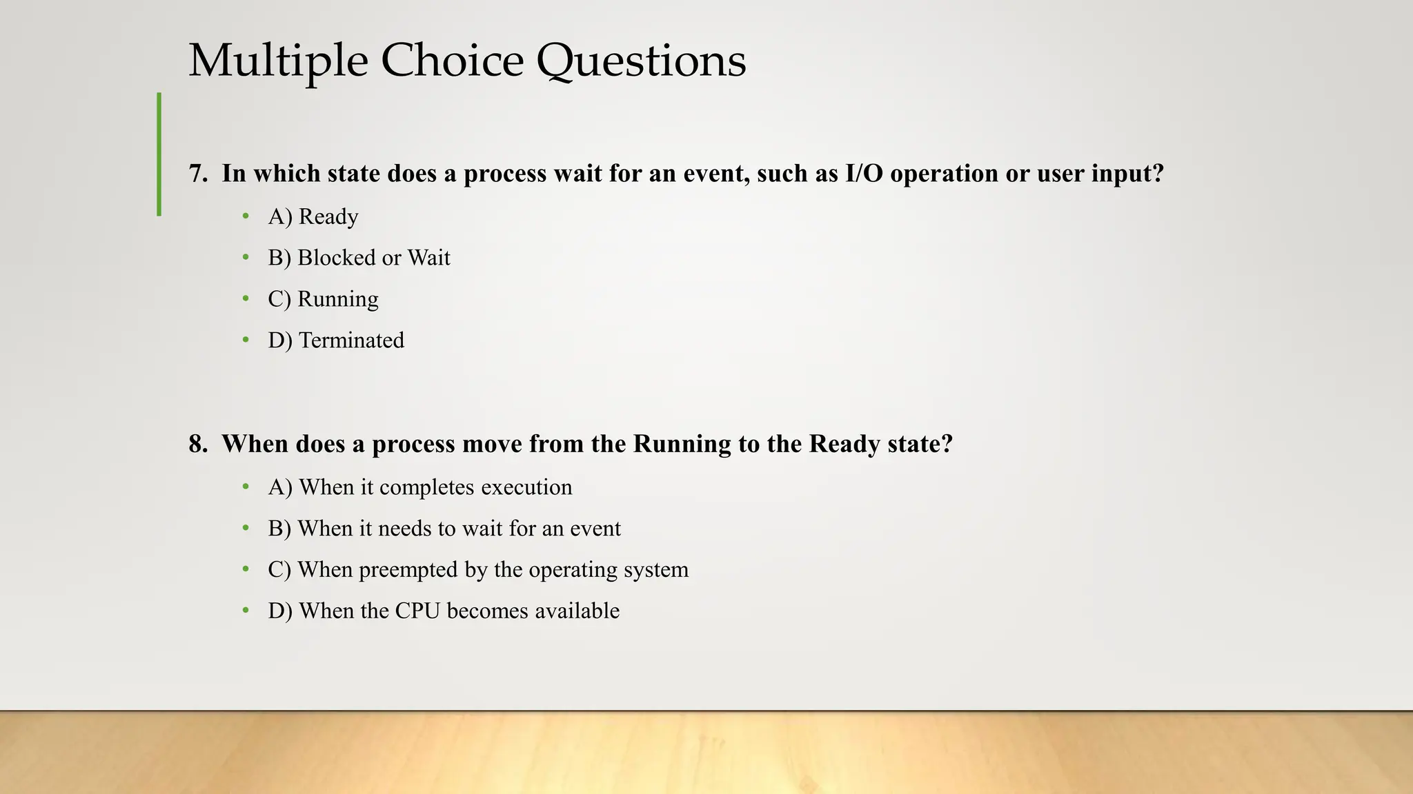 Multiple Choice Questions
7. In which state does a process wait for an event, such as I/O operation or user input?
• A) Ready
• B) Blocked or Wait
• C) Running
• D) Terminated
8. When does a process move from the Running to the Ready state?
• A) When it completes execution
• B) When it needs to wait for an event
• C) When preempted by the operating system
• D) When the CPU becomes available
 
