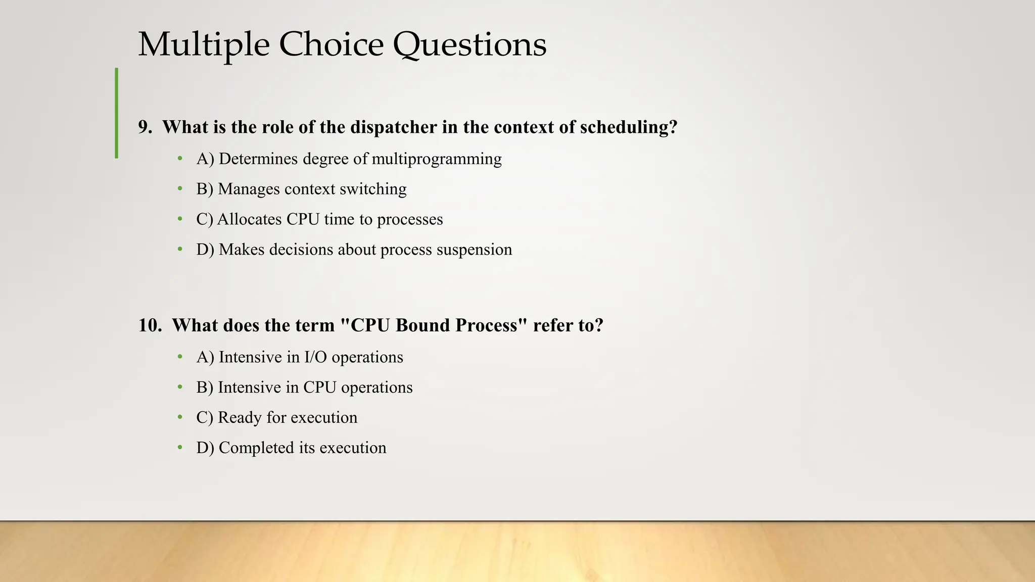 Multiple Choice Questions
9. What is the role of the dispatcher in the context of scheduling?
• A) Determines degree of multiprogramming
• B) Manages context switching
• C) Allocates CPU time to processes
• D) Makes decisions about process suspension
10. What does the term "CPU Bound Process" refer to?
• A) Intensive in I/O operations
• B) Intensive in CPU operations
• C) Ready for execution
• D) Completed its execution
 