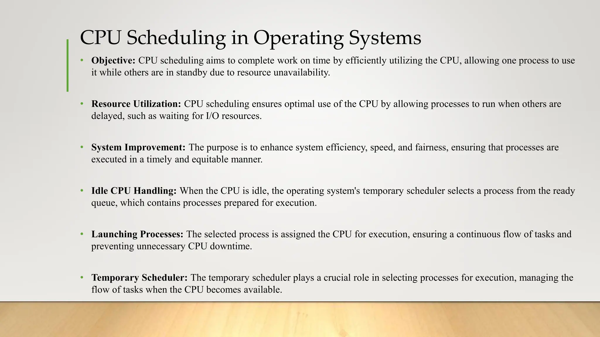 CPU Scheduling in Operating Systems
• Objective: CPU scheduling aims to complete work on time by efficiently utilizing the CPU, allowing one process to use
it while others are in standby due to resource unavailability.
• Resource Utilization: CPU scheduling ensures optimal use of the CPU by allowing processes to run when others are
delayed, such as waiting for I/O resources.
• System Improvement: The purpose is to enhance system efficiency, speed, and fairness, ensuring that processes are
executed in a timely and equitable manner.
• Idle CPU Handling: When the CPU is idle, the operating system's temporary scheduler selects a process from the ready
queue, which contains processes prepared for execution.
• Launching Processes: The selected process is assigned the CPU for execution, ensuring a continuous flow of tasks and
preventing unnecessary CPU downtime.
• Temporary Scheduler: The temporary scheduler plays a crucial role in selecting processes for execution, managing the
flow of tasks when the CPU becomes available.
 