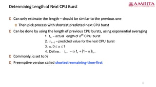 Determining Length of Next CPU Burst
Can only estimate the length – should be similar to the previous one
Then pick process with shortest predicted next CPU burst
Can be done by using the length of previous CPU bursts, using exponential averaging
Commonly, α set to ½
Preemptive version called shortest-remaining-time-first
:
Define
4.
1
0
,
3.
burst
CPU
next
the
for
value
predicted
2.
burst
CPU
of
length
actual
1.


=
=
+


 1
n
th
n n
t
( ) .
1
1 n
n
n
t 


 −
+
=
=
13
 