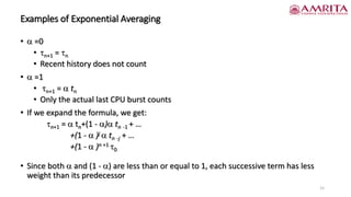 Examples of Exponential Averaging
•  =0
• n+1 = n
• Recent history does not count
•  =1
• n+1 =  tn
• Only the actual last CPU burst counts
• If we expand the formula, we get:
n+1 =  tn+(1 - ) tn -1 + …
+(1 -  )j  tn -j + …
+(1 -  )n +1 0
• Since both  and (1 - ) are less than or equal to 1, each successive term has less
weight than its predecessor
15
 
