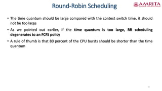 Round-Robin Scheduling
• The time quantum should be large compared with the context switch time, it should
not be too large
• As we pointed out earlier, if the time quantum is too large, RR scheduling
degenerates to an FCFS policy
• A rule of thumb is that 80 percent of the CPU bursts should be shorter than the time
quantum
16
 