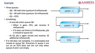Example
• Three queues:
• Q0 – RR with time quantum 8 milliseconds
• Q1 – RR with time quantum 16 milliseconds
• Q2 – FCFS
• Scheduling
• A new job enters queue Q0
• When it gains CPU, job receives 8
milliseconds
• If it does not finish in 8 milliseconds, job
is moved to queue Q1
• At Q1 job is again served and receives 16
additional milliseconds
• If it still does not complete, it is preempted and
moved to queue Q2. Processes in queue 2 are
run on an FCFS basis but are run only when
queues 0 and 1 are empty
22
 