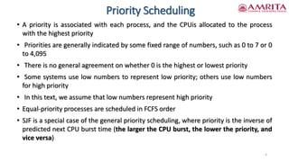 Priority Scheduling
• A priority is associated with each process, and the CPUis allocated to the process
with the highest priority
• Priorities are generally indicated by some fixed range of numbers, such as 0 to 7 or 0
to 4,095
• There is no general agreement on whether 0 is the highest or lowest priority
• Some systems use low numbers to represent low priority; others use low numbers
for high priority
• In this text, we assume that low numbers represent high priority
• Equal-priority processes are scheduled in FCFS order
• SJF is a special case of the general priority scheduling, where priority is the inverse of
predicted next CPU burst time (the larger the CPU burst, the lower the priority, and
vice versa)
4
 