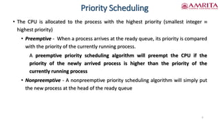 Priority Scheduling
• The CPU is allocated to the process with the highest priority (smallest integer 
highest priority)
• Preemptive - When a process arrives at the ready queue, its priority is compared
with the priority of the currently running process.
A preemptive priority scheduling algorithm will preempt the CPU if the
priority of the newly arrived process is higher than the priority of the
currently running process
• Nonpreemptive - A nonpreemptive priority scheduling algorithm will simply put
the new process at the head of the ready queue
6
 