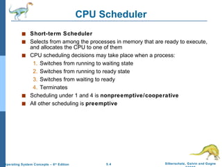 CPU Scheduler Short-term Scheduler Selects from among the processes in memory that are ready to execute, and allocates the CPU to one of them CPU scheduling decisions may take place when a process: 1. Switches from running to waiting state 2. Switches from running to ready state 3. Switches from waiting to ready 4. Terminates Scheduling under 1 and 4 is  nonpreemptive/cooperative All other scheduling is  preemptive 