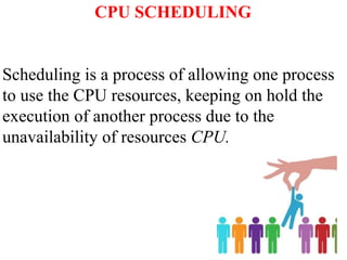 CPU SCHEDULING
Scheduling is a process of allowing one process
to use the CPU resources, keeping on hold the
execution of another process due to the
unavailability of resources CPU.
 