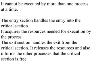 It cannot be executed by more than one process
at a time.
The entry section handles the entry into the
critical section.
It acquires the resources needed for execution by
the process.
The exit section handles the exit from the
critical section. It releases the resources and also
informs the other processes that the critical
section is free.
 