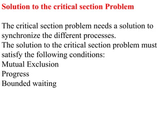 Solution to the critical section Problem
The critical section problem needs a solution to
synchronize the different processes.
The solution to the critical section problem must
satisfy the following conditions:
Mutual Exclusion
Progress
Bounded waiting
 