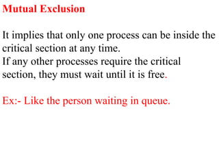Mutual Exclusion
It implies that only one process can be inside the
critical section at any time.
If any other processes require the critical
section, they must wait until it is free.
Ex:- Like the person waiting in queue.
 
