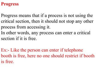 Progress
Progress means that if a process is not using the
critical section, then it should not stop any other
process from accessing it.
In other words, any process can enter a critical
section if it is free.
Ex:- Like the person can enter if telephone
booth is free, here no one should restrict if booth
is free.
 