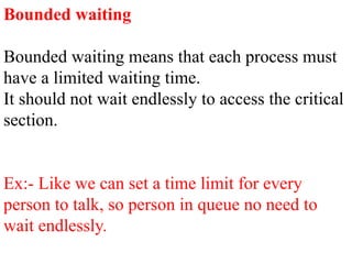 Bounded waiting
Bounded waiting means that each process must
have a limited waiting time.
It should not wait endlessly to access the critical
section.
Ex:- Like we can set a time limit for every
person to talk, so person in queue no need to
wait endlessly.
 