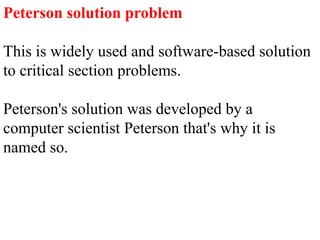Peterson solution problem
This is widely used and software-based solution
to critical section problems.
Peterson's solution was developed by a
computer scientist Peterson that's why it is
named so.
 