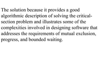The solution because it provides a good
algorithmic description of solving the critical-
section problem and illustrates some of the
complexities involved in designing software that
addresses the requirements of mutual exclusion,
progress, and bounded waiting.
 