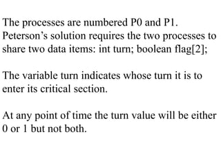 The processes are numbered P0 and P1.
Peterson’s solution requires the two processes to
share two data items: int turn; boolean flag[2];
The variable turn indicates whose turn it is to
enter its critical section.
At any point of time the turn value will be either
0 or 1 but not both.
 