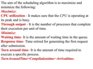The aim of the scheduling algorithm is to maximize and
minimize the following:
Maximize:
CPU utilization - It makes sure that the CPU is operating at
its peak and is busy.
Through output - It is the number of processes that complete
their execution per unit of time.
Minimize:
Waiting time- It is the amount of waiting time in the queue.
Response time- Time retired for generating the first request
after submission.
Turn around time- It is the amount of time required to
execute a specific process.
TurnAroundTime=Compilationtime−Arrivaltime.
 