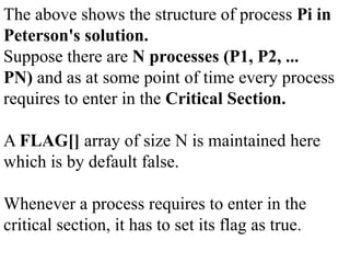 The above shows the structure of process Pi in
Peterson's solution.
Suppose there are N processes (P1, P2, ...
PN) and as at some point of time every process
requires to enter in the Critical Section.
A FLAG[] array of size N is maintained here
which is by default false.
Whenever a process requires to enter in the
critical section, it has to set its flag as true.
 
