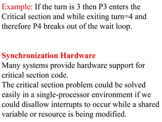Example: If the turn is 3 then P3 enters the
Critical section and while exiting turn=4 and
therefore P4 breaks out of the wait loop.
Synchronization Hardware
Many systems provide hardware support for
critical section code.
The critical section problem could be solved
easily in a single-processor environment if we
could disallow interrupts to occur while a shared
variable or resource is being modified.
 