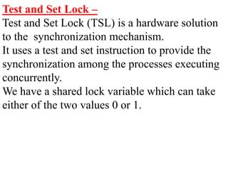 Test and Set Lock –
Test and Set Lock (TSL) is a hardware solution
to the synchronization mechanism.
It uses a test and set instruction to provide the
synchronization among the processes executing
concurrently.
We have a shared lock variable which can take
either of the two values 0 or 1.
 