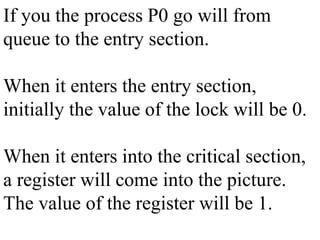 If you the process P0 go will from
queue to the entry section.
When it enters the entry section,
initially the value of the lock will be 0.
When it enters into the critical section,
a register will come into the picture.
The value of the register will be 1.
 