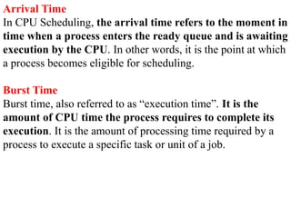 Arrival Time
In CPU Scheduling, the arrival time refers to the moment in
time when a process enters the ready queue and is awaiting
execution by the CPU. In other words, it is the point at which
a process becomes eligible for scheduling.
Burst Time
Burst time, also referred to as “execution time”. It is the
amount of CPU time the process requires to complete its
execution. It is the amount of processing time required by a
process to execute a specific task or unit of a job.
 
