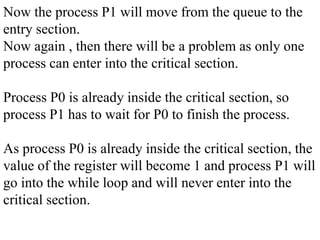 Now the process P1 will move from the queue to the
entry section.
Now again , then there will be a problem as only one
process can enter into the critical section.
Process P0 is already inside the critical section, so
process P1 has to wait for P0 to finish the process.
As process P0 is already inside the critical section, the
value of the register will become 1 and process P1 will
go into the while loop and will never enter into the
critical section.
 