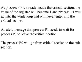 As process P0 is already inside the critical section, the
value of the register will become 1 and process P1 will
go into the while loop and will never enter into the
critical section.
An alert message that process P1 needs to wait for
process P0 to leave the critical section.
The process P0 will go from critical section to the exit
section.
 