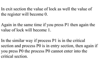 In exit section the value of lock as well the value of
the register will become 0.
Again in the same time if you press P1 then again the
value of lock will become 1.
In the similar way if process P1 is in the critical
section and process P0 is in entry section, then again if
you press P0 the process P0 cannot enter into the
critical section.
 