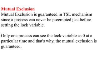 Mutual Exclusion
Mutual Exclusion is guaranteed in TSL mechanism
since a process can never be preempted just before
setting the lock variable.
Only one process can see the lock variable as 0 at a
particular time and that's why, the mutual exclusion is
guaranteed.
 