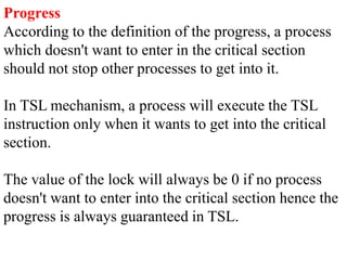 Progress
According to the definition of the progress, a process
which doesn't want to enter in the critical section
should not stop other processes to get into it.
In TSL mechanism, a process will execute the TSL
instruction only when it wants to get into the critical
section.
The value of the lock will always be 0 if no process
doesn't want to enter into the critical section hence the
progress is always guaranteed in TSL.
 