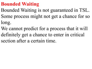 Bounded Waiting
Bounded Waiting is not guaranteed in TSL.
Some process might not get a chance for so
long.
We cannot predict for a process that it will
definitely get a chance to enter in critical
section after a certain time.
 
