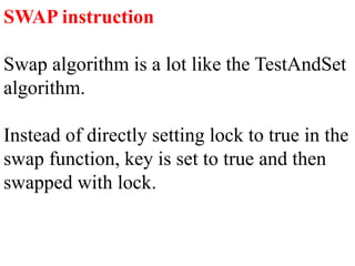 SWAP instruction
Swap algorithm is a lot like the TestAndSet
algorithm.
Instead of directly setting lock to true in the
swap function, key is set to true and then
swapped with lock.
 