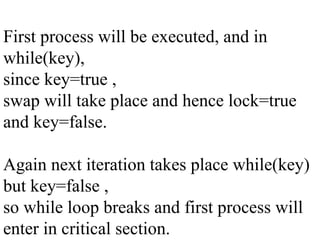 First process will be executed, and in
while(key),
since key=true ,
swap will take place and hence lock=true
and key=false.
Again next iteration takes place while(key)
but key=false ,
so while loop breaks and first process will
enter in critical section.
 