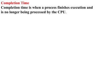 Completion Time
Completion time is when a process finishes execution and
is no longer being processed by the CPU.
 