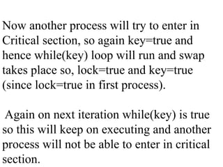 Now another process will try to enter in
Critical section, so again key=true and
hence while(key) loop will run and swap
takes place so, lock=true and key=true
(since lock=true in first process).
Again on next iteration while(key) is true
so this will keep on executing and another
process will not be able to enter in critical
section.
 