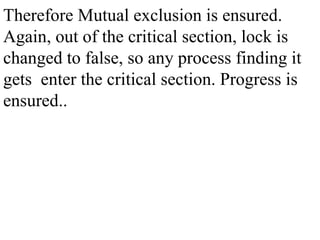 Therefore Mutual exclusion is ensured.
Again, out of the critical section, lock is
changed to false, so any process finding it
gets enter the critical section. Progress is
ensured..
 