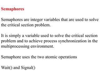 Semaphores
Semaphores are integer variables that are used to solve
the critical section problem.
It is simply a variable used to solve the critical section
problem and to achieve process synchronization in the
multiprocessing environment.
Semaphore uses the two atomic operations
Wait() and Signal()
 