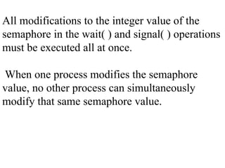 All modifications to the integer value of the
semaphore in the wait( ) and signal( ) operations
must be executed all at once.
When one process modifies the semaphore
value, no other process can simultaneously
modify that same semaphore value.
 